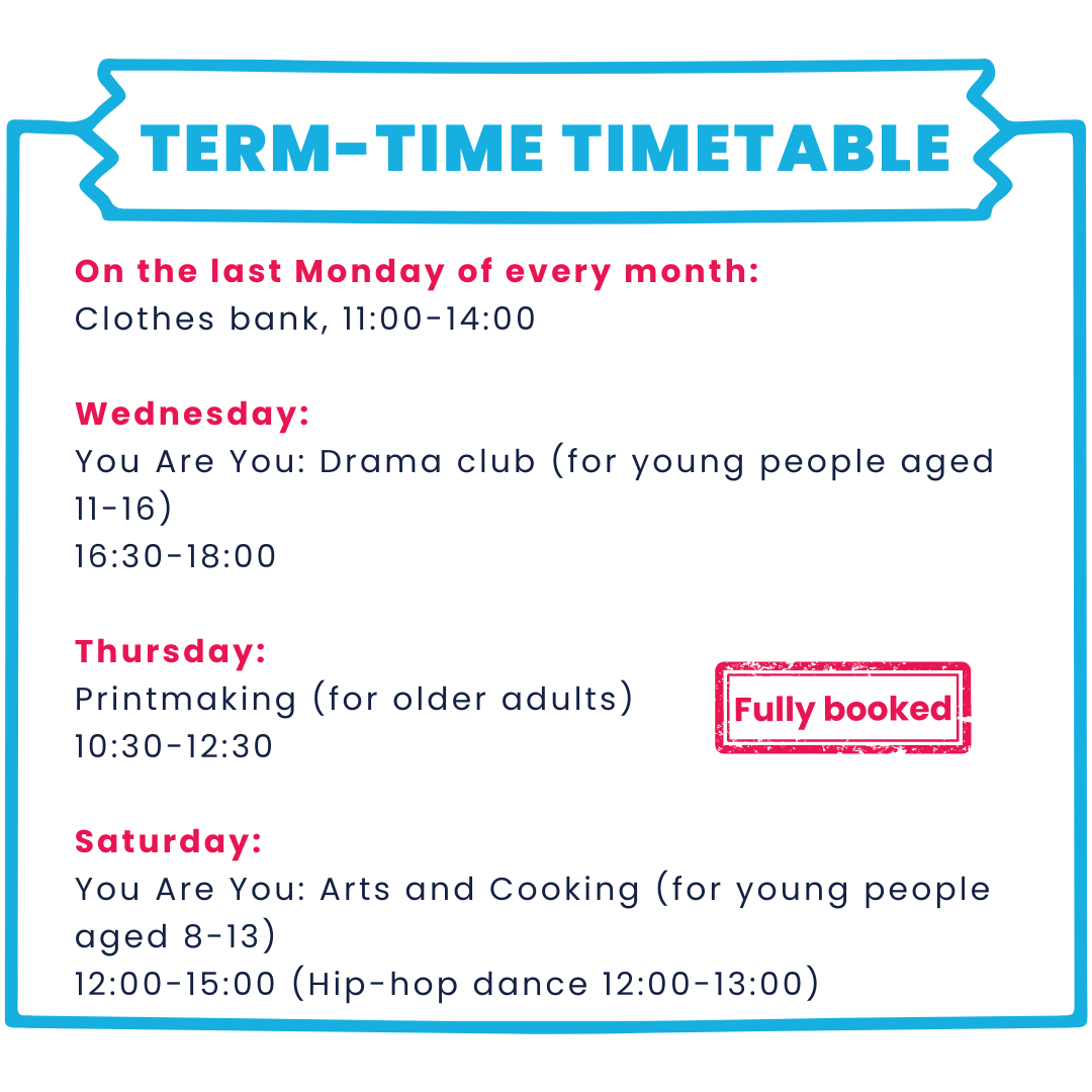 Our term-time timetable: On the last Monday of every month: Clothes bank, 11:00-14:00  Wednesday: You Are You: Drama club (for young people aged 11-16) 16:30-18:00   Thursday: Printmaking (for older adults) 10:30-12:30  Saturday: You Are You: Arts and Cooking (for young people aged 8-13) 12:00-15:00 (Hip-hop dance 12:00-13:00)